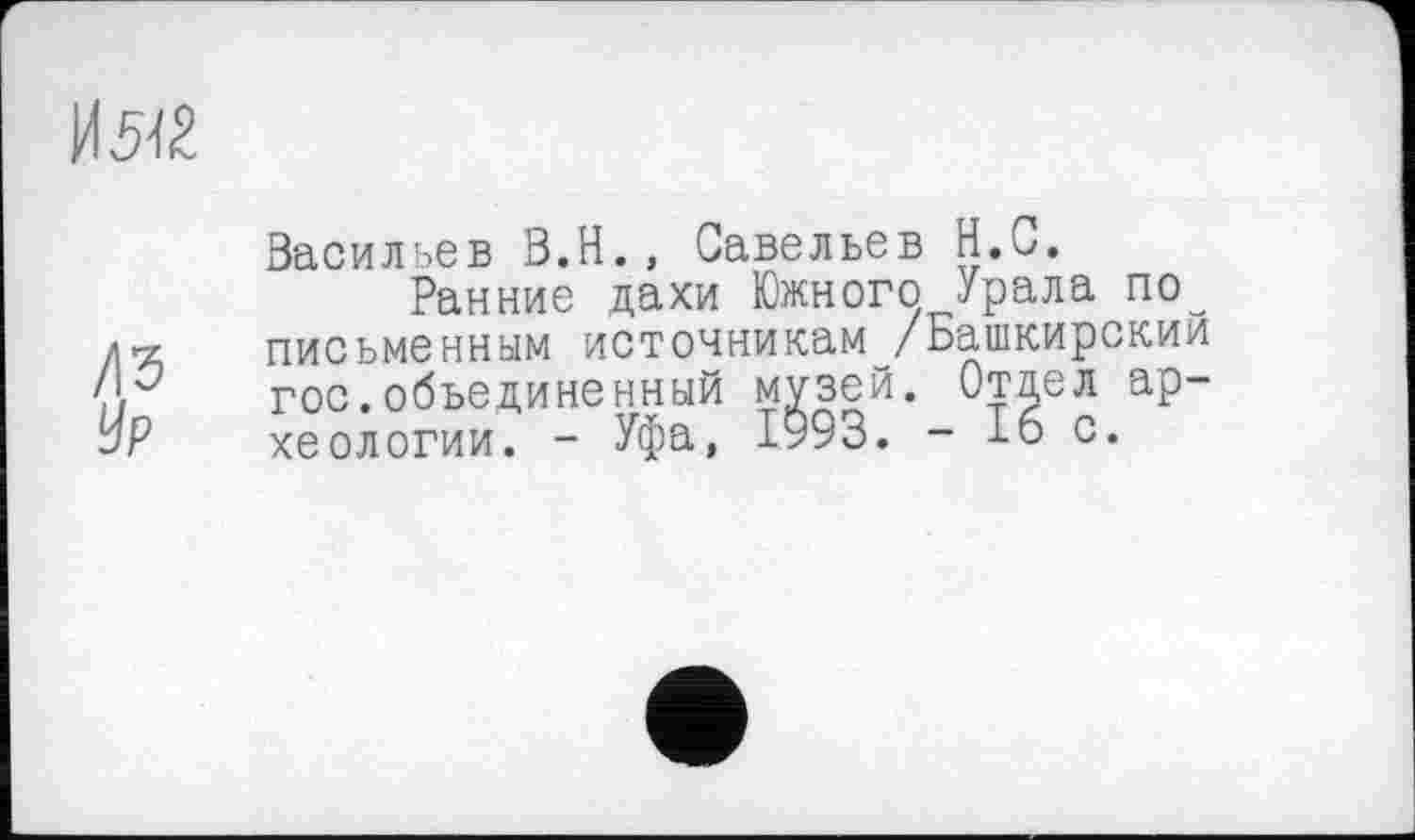 ﻿И 542
/\Ъ Ур
Васильев В.Н., Савельев Н.С.
Ранние дахи Южного Урала по письменным источникам /Башкирский гос.объединенный музей. Отдел ар-хеологии. - Уфа, 1993. - 16 с.